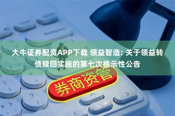 大牛证券配资APP下载 领益智造: 关于领益转债赎回实施的第七次提示性公告