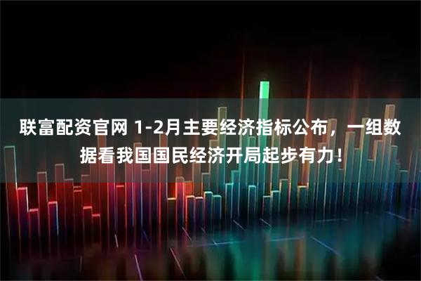 联富配资官网 1-2月主要经济指标公布，一组数据看我国国民经济开局起步有力！