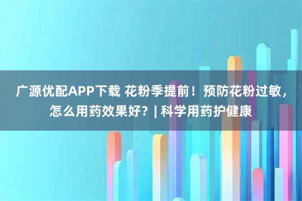 广源优配APP下载 花粉季提前！预防花粉过敏，怎么用药效果好？| 科学用药护健康