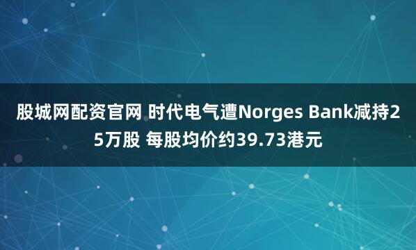股城网配资官网 时代电气遭Norges Bank减持25万股 每股均价约39.73港元