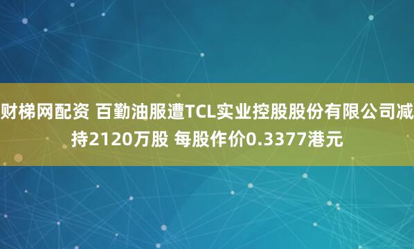 财梯网配资 百勤油服遭TCL实业控股股份有限公司减持2120万股 每股作价0.3377港元