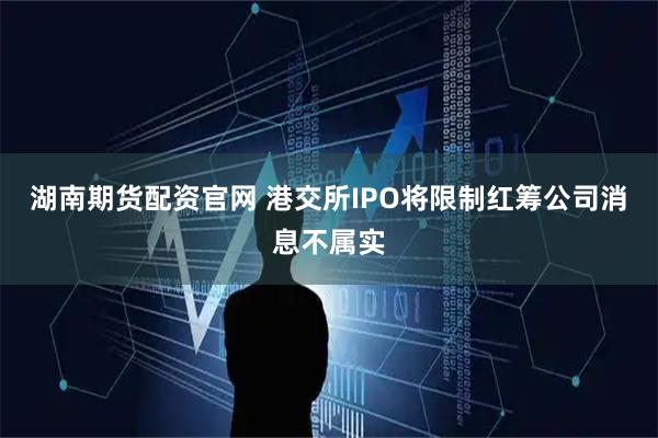 湖南期货配资官网 港交所IPO将限制红筹公司消息不属实