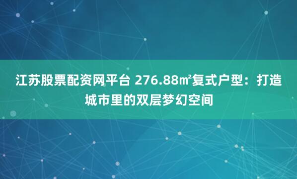 江苏股票配资网平台 276.88㎡复式户型：打造城市里的双层梦幻空间