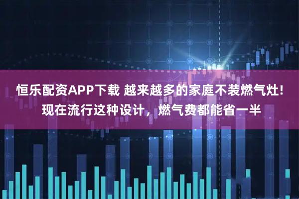 恒乐配资APP下载 越来越多的家庭不装燃气灶! 现在流行这种设计，燃气费都能省一半