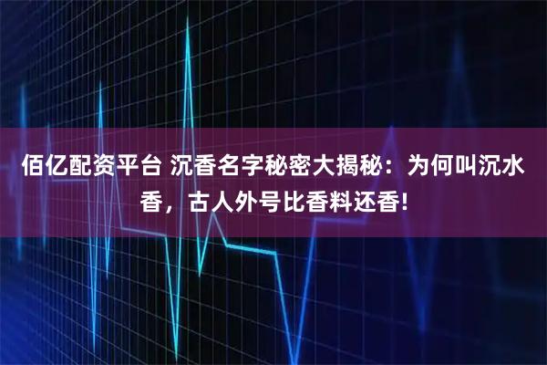 佰亿配资平台 沉香名字秘密大揭秘：为何叫沉水香，古人外号比香料还香!
