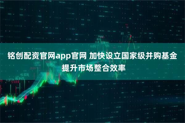 铭创配资官网app官网 加快设立国家级并购基金 提升市场整合效率
