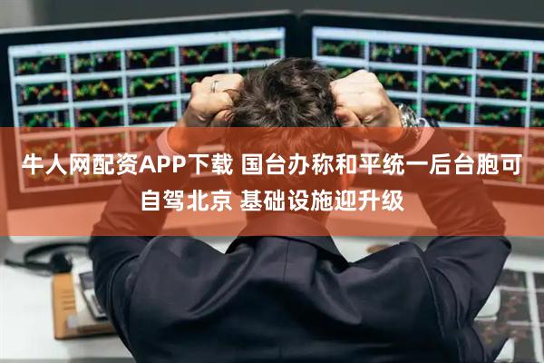 牛人网配资APP下载 国台办称和平统一后台胞可自驾北京 基础设施迎升级
