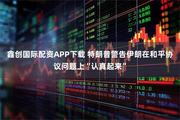 鑫创国际配资APP下载 特朗普警告伊朗在和平协议问题上“认真起来”