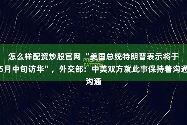 怎么样配资炒股官网 “美国总统特朗普表示将于5月中旬访华”，外交部：中美双方就此事保持着沟通