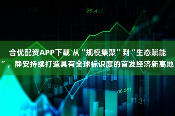 合优配资APP下载 从“规模集聚”到“生态赋能”，静安持续打造具有全球标识度的首发经济新高地
