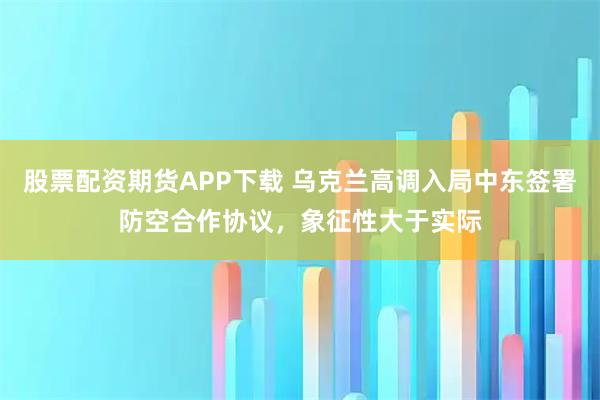 股票配资期货APP下载 乌克兰高调入局中东签署防空合作协议,象征性大于实际