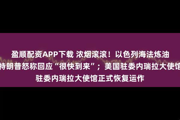 盈顺配资APP下载 浓烟滚滚！以色列海法炼油厂遭袭起火，特朗普怒称回应“很快到来”；美国驻委内瑞拉大使馆正式恢复运作