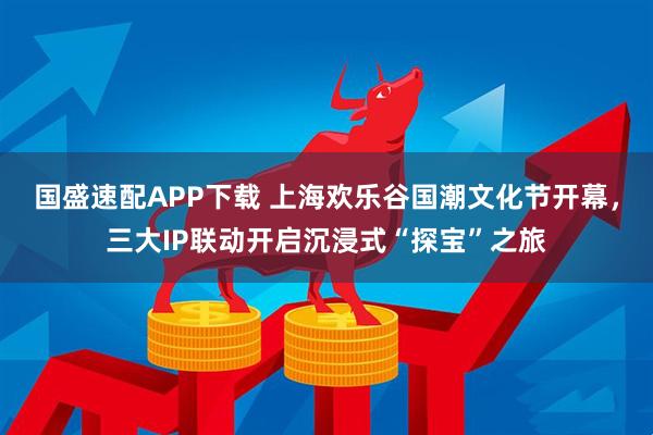 国盛速配APP下载 上海欢乐谷国潮文化节开幕,三大IP联动开启沉浸式“探宝”之旅