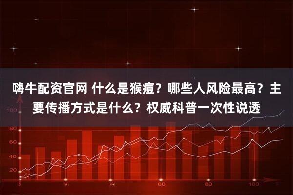 嗨牛配资官网 什么是猴痘?哪些人风险最高?主要传播方式是什么?权威科普一次性说透