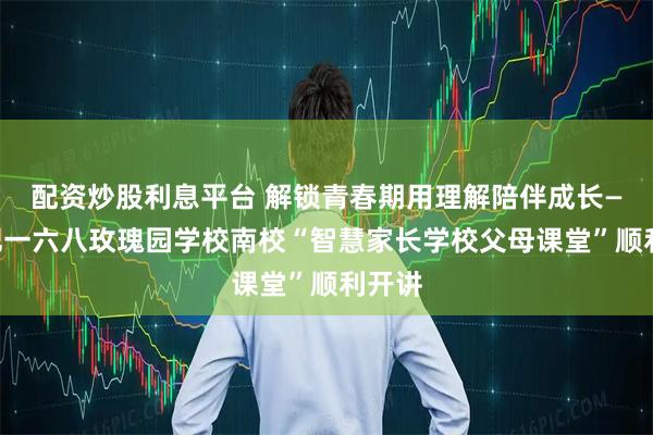配资炒股利息平台 解锁青春期用理解陪伴成长——合肥一六八玫瑰园学校南校“智慧家长学校父母课堂”顺利开讲