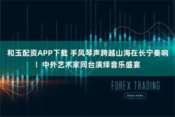和玉配资APP下载 手风琴声跨越山海在长宁奏响！中外艺术家同台演绎音乐盛宴