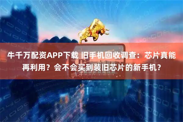 牛千万配资APP下载 旧手机回收调查：芯片真能再利用？会不会买到装旧芯片的新手机？