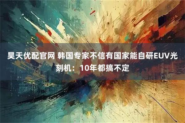 昊天优配官网 韩国专家不信有国家能自研EUV光刻机：10年都搞不定