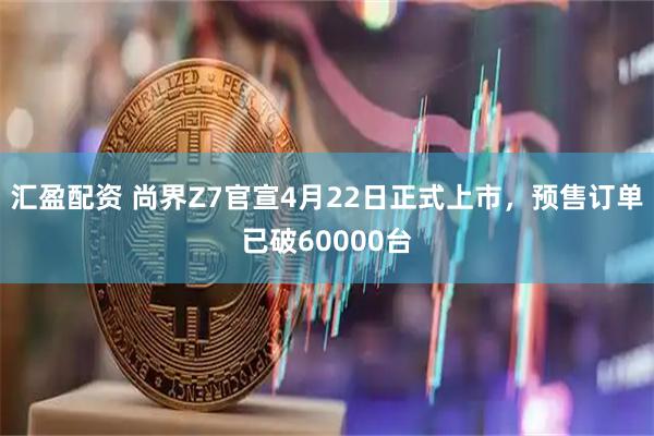 汇盈配资 尚界Z7官宣4月22日正式上市，预售订单已破60000台