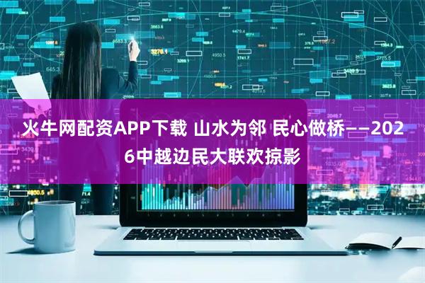 火牛网配资APP下载 山水为邻 民心做桥——2026中越边民大联欢掠影