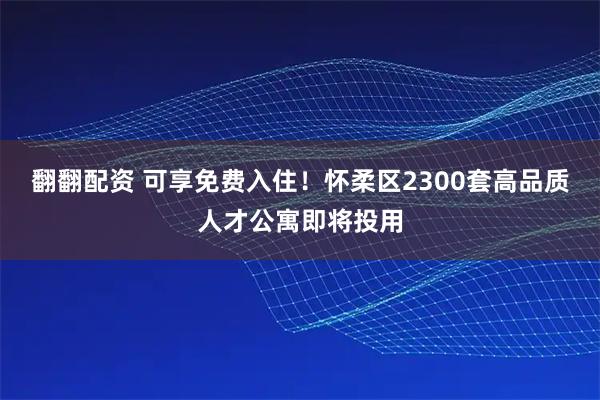 翻翻配资 可享免费入住！怀柔区2300套高品质人才公寓即将投用