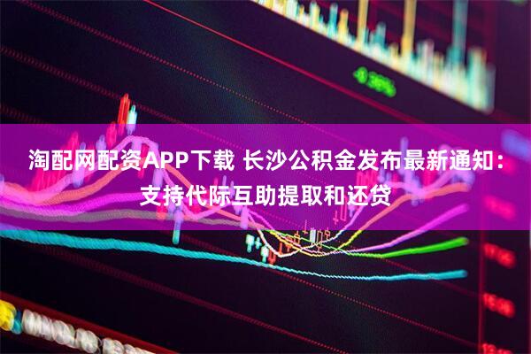 淘配网配资APP下载 长沙公积金发布最新通知：支持代际互助提取和还贷