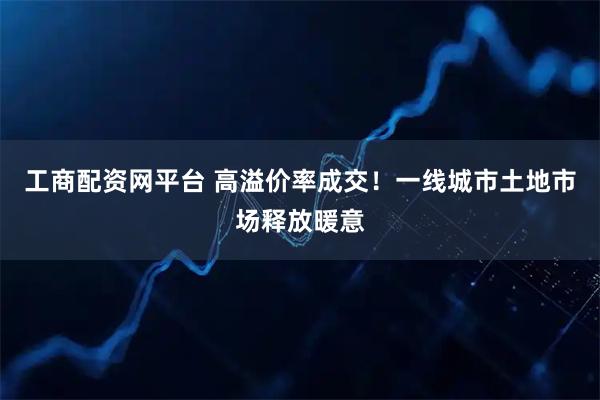 工商配资网平台 高溢价率成交！一线城市土地市场释放暖意