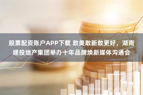 股票配资账户APP下载 敢美敢新敢更好，湖南建投地产集团举办十年品牌焕新媒体沟通会