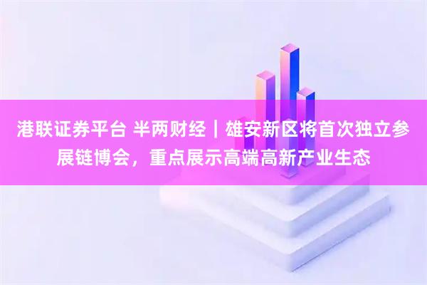港联证券平台 半两财经｜雄安新区将首次独立参展链博会，重点展示高端高新产业生态