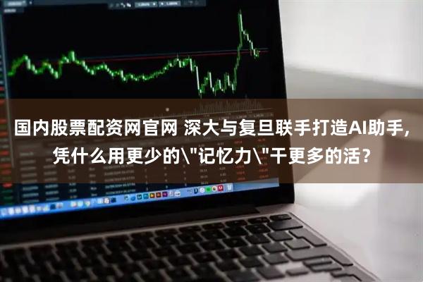 国内股票配资网官网 深大与复旦联手打造AI助手,凭什么用更少的