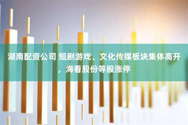 湖南配资公司 短剧游戏、文化传媒板块集体高开，海看股份等股涨停