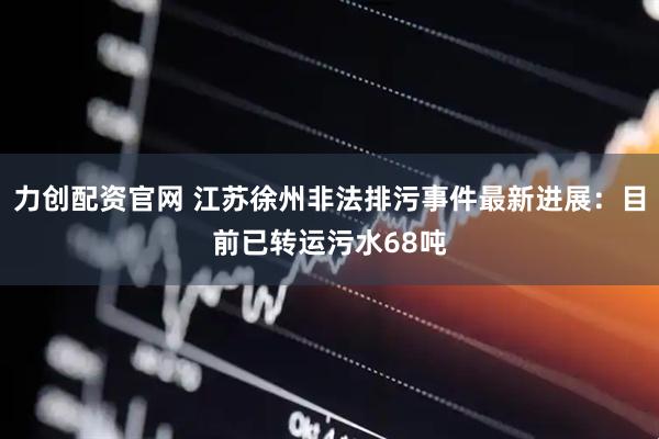 力创配资官网 江苏徐州非法排污事件最新进展：目前已转运污水68吨