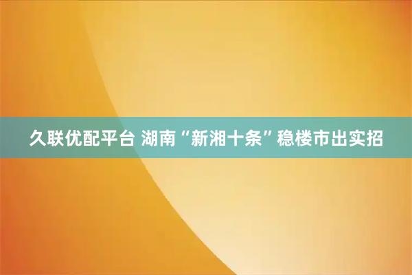 久联优配平台 湖南“新湘十条”稳楼市出实招