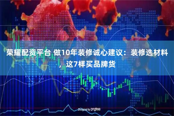 荣耀配资平台 做10年装修诚心建议：装修选材料，这7样买品牌货
