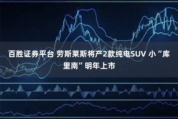 百胜证券平台 劳斯莱斯将产2款纯电SUV 小“库里南”明年上市