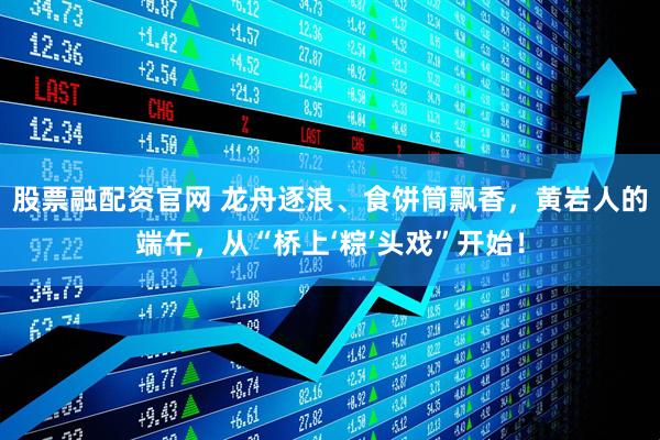 股票融配资官网 龙舟逐浪、食饼筒飘香，黄岩人的端午，从“桥上‘粽’头戏”开始！