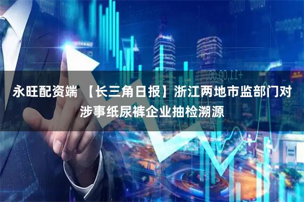 永旺配资端 【长三角日报】浙江两地市监部门对涉事纸尿裤企业抽检溯源
