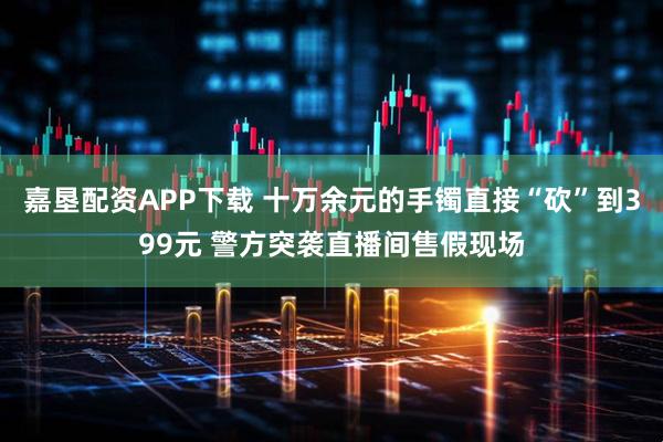 嘉垦配资APP下载 十万余元的手镯直接“砍”到399元 警方突袭直播间售假现场