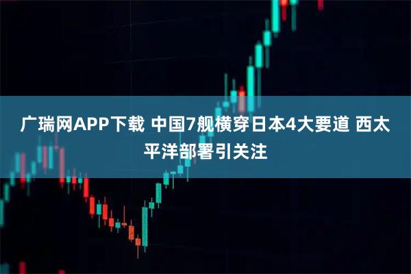 广瑞网APP下载 中国7舰横穿日本4大要道 西太平洋部署引关注