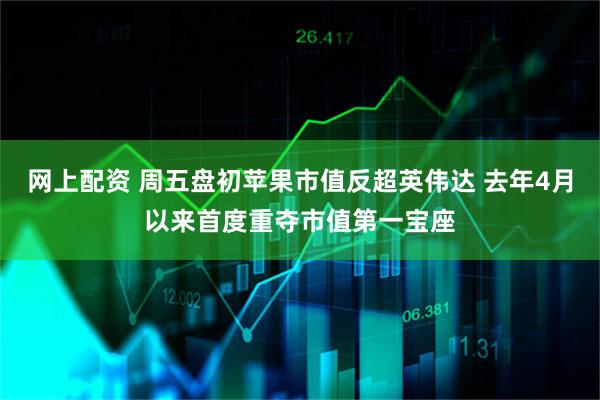 网上配资 周五盘初苹果市值反超英伟达 去年4月以来首度重夺市值第一宝座