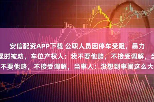 安信配资APP下载 公职人员因停车受阻，暴力损坏他人地锁，取来铁棍时被劝，车位产权人：我不要他赔，不接受调解，当事人：没想到事闹这么大