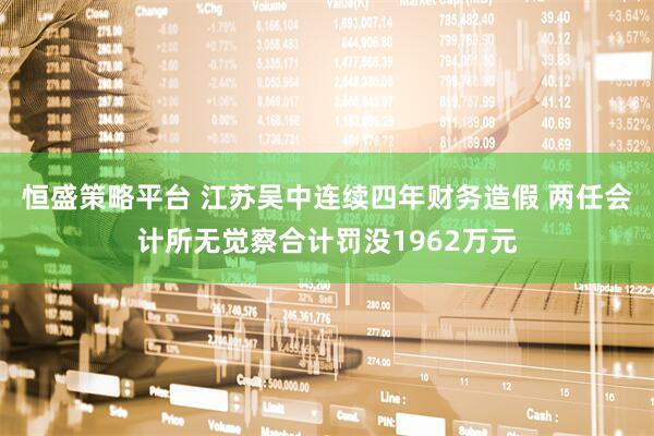 恒盛策略平台 江苏吴中连续四年财务造假 两任会计所无觉察合计罚没1962万元